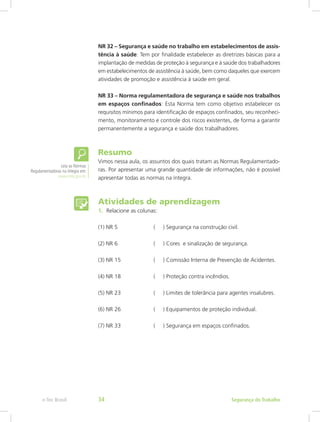 NR 32 – Segurança e saúde no trabalho em estabelecimentos de assis-
tência à saúde: Tem por finalidade estabelecer as diretrizes básicas para a
implantação de medidas de proteção à segurança e à saúde dos trabalhadores
em estabelecimentos de assistência à saúde, bem como daqueles que exercem
atividades de promoção e assistência à saúde em geral.
NR 33 – Norma regulamentadora de segurança e saúde nos trabalhos
em espaços confinados: Esta Norma tem como objetivo estabelecer os
requisitos mínimos para identificação de espaços confinados, seu reconheci-
mento, monitoramento e controle dos riscos existentes, de forma a garantir
permanentemente a segurança e saúde dos trabalhadores.
Resumo
Vimos nessa aula, os assuntos dos quais tratam as Normas Regulamentado-
ras. Por apresentar uma grande quantidade de informações, não é possível
apresentar todas as normas na íntegra.
Atividades de aprendizagem
1.	 Relacione as colunas:
(1) NR 5		 ( ) Segurança na construção civil.
(2) NR 6		 ( ) Cores e sinalização de segurança.
(3) NR 15		 ( ) Comissão Interna de Prevenção de Acidentes.
(4) NR 18		 ( ) Proteção contra incêndios.
(5) NR 23		 ( ) Limites de tolerância para agentes insalubres.
(6) NR 26		 ( ) Equipamentos de proteção individual.
(7) NR 33		 ( ) Segurança em espaços confinados.
Leia as Normas
Regulamentadoras na íntegra em:
www.mte.gov.br
Segurança do Trabalhoe-Tec Brasil 34
 