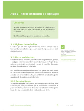 e-Tec Brasil
Aula 3 – Riscos ambientais e a legislação
Objetivos
Reconhecer os agentes presentes no ambiente de trabalho que po-
dem trazer prejuízo à saúde e à qualidade de vida do trabalhador
na empresa.
Identificar os fatores geradores de acidentes no trabalho.
3.1 Higiene do trabalho
É a ciência que tem como objetivo reconhecer, avaliar e controlar todos os
fatores ambientais de trabalho que podem causar doenças ou danos à saúde
dos trabalhadores.
3.2 Riscos ambientais
Consideram-se riscos ambientais, segundo a NR 9, os agentes físicos, químicos
e biológicos existentes nos ambientes de trabalho que, em função de sua
natureza, concentração ou intensidade e tempo de exposição, são capazes
de causar danos à saúde do trabalhador.
Para alguns autores, os agentes ergonômicos e os agentes mecânicos, apesar
de não estarem contemplados na NR 9 como riscos ambientais, devem ser
avaliados num ambiente de trabalho, pois também são considerados agentes
causadores de danos à saúde do trabalhador.
3.2.1 Agentes físicos
São representados pelas condições físicas no ambiente de trabalho, tais como
ruído, calor, frio, vibração e radiações que, de acordo com as características do
posto de trabalho, podem causar danos à saúde do trabalhador. Os agentes
físicos têm seus limites de tolerância estabelecidos pela NR 15.
Você encontrará uma série de
artigos relacionados à Segurança
e Higiene do Trabalho, nos
endereços
www.segurancaetrabalho.com.
br/download
http://www.higieneocupacional.
com.br/downloads-diversos.php.
e-Tec BrasilAula 3 - Riscos ambientais e a legislação 35
 