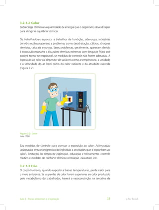 3.2.1.2 Calor
Sobrecarga térmica é a quantidade de energia que o organismo deve dissipar
para atingir o equilíbrio térmico.
Os trabalhadores expostos a trabalhos de fundição, siderurgia, indústrias
de vidro estão propensos a problemas como desidratação, cãibras, choques
térmicos, catarata e outros. Esses problemas, geralmente, aparecem devido
à exposição excessiva a situações térmicas extremas com desgaste físico que
poderá tornar-se irreparável, se medidas de controle não forem adotadas. A
exposição ao calor vai depender de variáveis como a temperatura, a umidade
e a velocidade do ar, bem como do calor radiante e da atividade exercida
(Figura 3.2).
Figura 3.2: Calor
Fonte: CTISM
São medidas de controle para atenuar a exposição ao calor: Aclimatação
(adaptação lenta e progressiva do indivíduo a atividades que o exponham ao
calor), limitação do tempo de exposição, educação e treinamento, controle
médico e medidas de conforto térmico (ventilação, exaustão), etc.
3.2.1.3 Frio
O corpo humano, quando exposto a baixas temperaturas, perde calor para
o meio ambiente. Se as perdas de calor forem superiores ao calor produzido
pelo metabolismo do trabalhador, haverá a vasoconstrição na tentativa de
e-Tec BrasilAula 3 - Riscos ambientais e a legislação 37
 