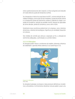 evitar a perda excessiva do calor corporal, e o fluxo sanguíneo será reduzido
em razão direta da queda de temperatura sofrida.
Se a temperatura interior do corpo baixar de 36°C, ocorrerá redução das ati-
vidades fisiológicas, diminuição da taxa metabólica, queda de pressão arterial
e a consequente queda dos batimentos cardíacos, podendo-se chegar a um
estado de sonolência, redução da atividade mental, redução da capacidade
de tomar decisões, perda da consciência, coma e até a morte.
Geralmente essas ocorrências predominam em empresas, como indústrias
alimentícias, indústrias farmacológicas, frigoríficos com atividades frequentes
em câmaras.
São medidas de controle para atenuar a exposição ao frio, a utilização de
vestimentas adequadas, a aclimatação e o controle médico.
3.2.1.4 Vibrações
As vibrações podem reduzir o rendimento do trabalho, afetando a eficiência
do trabalhador e gerando efeitos adversos à sua saúde (Figura 3.3).
Figura 3.3: Vibrações
Fonte: CTISM
As vibrações localizadas nos braços e mãos provocam deficiências circulató-
rias e articulatórias. As ferramentas vibratórias manuais podem causar uma
Segurança do Trabalhoe-Tec Brasil 38
 