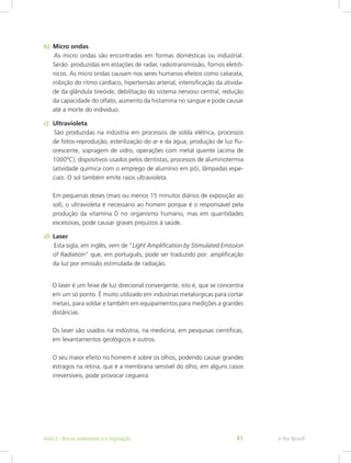b)	 Micro ondas 								
	As micro ondas são encontradas em formas domésticas ou industrial.
Serão produzidas em estações de radar, radiotransmissão, fornos eletrô-
nicos. As micro ondas causam nos seres humanos efeitos como catarata,
inibição do ritmo cardíaco, hipertensão arterial, intensificação da ativida-
de da glândula tireóide, debilitação do sistema nervoso central, redução
da capacidade do olfato, aumento da histamina no sangue e pode causar
até a morte do indivíduo.
c)	 Ultravioleta								
	São produzidas na indústria em processos de solda elétrica, processos
de fotos-reprodução, esterilização do ar e da água, produção de luz flu-
orescente, sopragem de vidro, operações com metal quente (acima de
1000ºC), dispositivos usados pelos dentistas, processos de aluminotermia
(atividade química com o emprego de alumínio em pó), lâmpadas espe-
ciais. O sol também emite raios ultravioleta.				
											
Em pequenas doses (mais ou menos 15 minutos diários de exposição ao
sol), o ultravioleta é necessário ao homem porque é o responsável pela
produção da vitamina D no organismo humano, mas em quantidades
excessivas, pode causar graves prejuízos à saúde.
d)	 Laser									
	Esta sigla, em inglês, vem de “Light Amplification by Stimulated Emission
of Radiation” que, em português, pode ser traduzido por: amplificação
da luz por emissão estimulada de radiação.
O laser é um feixe de luz direcional convergente, isto é, que se concentra
em um só ponto. É muito utilizado em indústrias metalúrgicas para cortar
metais, para soldar e também em equipamentos para medições a grandes
distâncias.
Os laser são usados na indústria, na medicina, em pesquisas científicas,
em levantamentos geológicos e outros.
O seu maior efeito no homem é sobre os olhos, podendo causar grandes
estragos na retina, que é a membrana sensível do olho, em alguns casos
irreversíveis, pode provocar cegueira.
e-Tec BrasilAula 3 - Riscos ambientais e a legislação 41
 