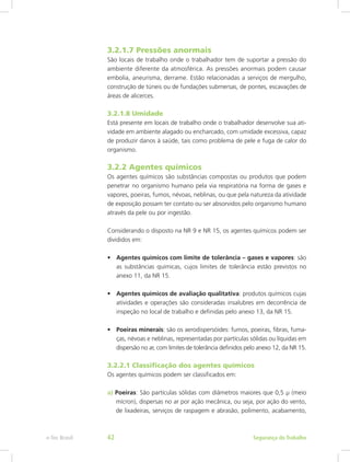 3.2.1.7 Pressões anormais
São locais de trabalho onde o trabalhador tem de suportar a pressão do
ambiente diferente da atmosférica. As pressões anormais podem causar
embolia, aneurisma, derrame. Estão relacionadas a serviços de mergulho,
construção de túneis ou de fundações submersas, de pontes, escavações de
áreas de alicerces.
3.2.1.8 Umidade
Está presente em locais de trabalho onde o trabalhador desenvolve sua ati-
vidade em ambiente alagado ou encharcado, com umidade excessiva, capaz
de produzir danos à saúde, tais como problema de pele e fuga de calor do
organismo.
3.2.2 Agentes químicos
Os agentes químicos são substâncias compostas ou produtos que podem
penetrar no organismo humano pela via respiratória na forma de gases e
vapores, poeiras, fumos, névoas, neblinas, ou que pela natureza da atividade
de exposição possam ter contato ou ser absorvidos pelo organismo humano
através da pele ou por ingestão.
Considerando o disposto na NR 9 e NR 15, os agentes químicos podem ser
divididos em:
•	 Agentes químicos com limite de tolerância – gases e vapores: são
as substâncias químicas, cujos limites de tolerância estão previstos no
anexo 11, da NR 15.
•	 Agentes químicos de avaliação qualitativa: produtos químicos cujas
atividades e operações são consideradas insalubres em decorrência de
inspeção no local de trabalho e definidas pelo anexo 13, da NR 15.
•	 Poeiras minerais: são os aerodispersóides: fumos, poeiras, fibras, fuma-
ças, névoas e neblinas, representadas por partículas sólidas ou líquidas em
dispersão no ar, com limites de tolerância definidos pelo anexo 12, da NR 15.
3.2.2.1 Classificação dos agentes químicos
Os agentes químicos podem ser classificados em:
a) Poeiras: São partículas sólidas com diâmetros maiores que 0,5 µ (meio
mícron), dispersas no ar por ação mecânica, ou seja, por ação do vento,
de lixadeiras, serviços de raspagem e abrasão, polimento, acabamento,
Segurança do Trabalhoe-Tec Brasil 42
 