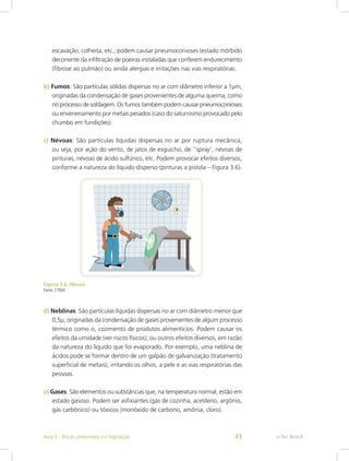 escavação, colheita, etc.; podem causar pneumoconioses (estado mórbido
decorrente da infiltração de poeiras instaladas que conferem endurecimento
(fibrose ao pulmão) ou ainda alergias e irritações nas vias respiratórias.
b) Fumos: São partículas sólidas dispersas no ar com diâmetro inferior a 1µm,
originadas da condensação de gases provenientes de alguma queima, como
no processo de soldagem. Os fumos também podem causar pneumoconioses
ou envenenamento por metais pesados (caso do saturnismo provocado pelo
chumbo em fundições).
c) Névoas: São partículas líquidas dispersas no ar por ruptura mecânica,
ou seja, por ação do vento, de jatos de esguicho, de “spray’, névoas de
pinturas, névoas de ácido sulfúrico, etc. Podem provocar efeitos diversos,
conforme a natureza do líquido disperso (pinturas a pistola – Figura 3.6).
Figura 3.6: Névoa
Fonte: CTISM
d) Neblinas: São partículas líquidas dispersas no ar com diâmetro menor que
0,5µ, originadas da condensação de gases provenientes de algum processo
térmico como o, cozimento de produtos alimentícios. Podem causar os
efeitos da umidade (ver riscos físicos), ou outros efeitos diversos, em razão
da natureza do líquido que foi evaporado. Por exemplo, uma neblina de
ácidos pode se formar dentro de um galpão de galvanização (tratamento
superficial de metais), irritando os olhos, a pele e as vias respiratórias das
pessoas.
e) Gases: São elementos ou substâncias que, na temperatura normal, estão em
estado gasoso. Podem ser asfixiantes (gás de cozinha, acetileno, argônio,
gás carbônico) ou tóxicos (monóxido de carbono, amônia, cloro).
e-Tec BrasilAula 3 - Riscos ambientais e a legislação 43
 