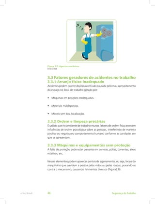 Figura 3.7: Agentes mecânicos
Fonte: CTISM
3.3 Fatores geradores de acidentes no trabalho
3.3.1 Arranjo físico inadequado
Acidentes podem ocorrer devido à confusão causada pelo mau aproveitamento
do espaço no local de trabalho gerado por:
•	 Máquinas em posições inadequadas.
•	 Materiais maldispostos.
•	 Móveis sem boa localização.
3.3.2 Ordem e limpeza precárias
É sabido que no ambiente de trabalho muitos fatores de ordem física exercem
influências de ordem psicológica sobre as pessoas, interferindo de maneira
positiva ou negativa no comportamento humano conforme as condições em
que se apresentam.
3.3.3 Máquinas e equipamentos sem proteção
A falta de proteção pode estar presente em correias, polias, correntes, eixos
rotativos, etc.
Nesses elementos podem aparecer pontos de agarramento, ou seja, locais do
maquinário que prendem a pessoa pelas mãos ou pelas roupas, puxando-as
contra o mecanismo, causando ferimentos diversos (Figura3.8).
Segurança do Trabalhoe-Tec Brasil 46
 