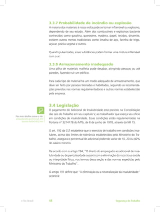 3.3.7 Probabilidade de incêndio ou explosão
A maioria dos materiais à nossa volta pode se tornar inflamável ou explosivo,
dependendo de seu estado. Além dos combustíveis e explosivos bastante
conhecidos como gasolina, querosene, madeira, papel, tecidos, dinamite,
existem outros menos tradicionais como limalha de aço, farinha de trigo,
açúcar, poeira vegetal e outros.
Quando pulverizadas, essas substâncias podem formar uma mistura inflamável
com o ar.
3.3.8 Armazenamento inadequado
Uma pilha de materiais malfeita pode desabar, atingindo pessoas ou até
paredes, fazendo ruir um edifício.
Para cada tipo de material há um modo adequado de armazenamento, que
deve ser feito por pessoas treinadas e habilitadas, seguindo as recomenda-
ções previstas nas normas regulamentadoras e outras normas estabelecidas
pela empresa.
3.4 Legislação
O pagamento do Adicional de Insalubridade está previsto na Consolidação
das Leis do Trabalho em seu capítulo V, ao trabalhador que exerça seu ofício
em condições de insalubridade. Essas condições estão regulamentadas na
Portaria nº 3214178 do MTb, de 8 de junho de 1978, através da NR 15.
O art. 192 da CLT estabelece que o exercício de trabalho em condições insa-
lubres, acima dos limites de tolerância estabelecidos pelo Ministério do Tra-
balho, assegura o percentual do adicional podendo variar de 10, 20 ou 40%
do salário mínimo.
De acordo com o artigo 194, “O direito do empregado ao adicional de insa-
lubridade ou de periculosidade cessará com a eliminação do risco à sua saúde
ou integridade física, nos termos dessa seção e das normas expedidas pelo
Ministério do Trabalho”.
O artigo 191 define que “A eliminação ou a neutralização da insalubridade”
ocorrerá:
Para mais detalhes acesse o site:
www.planalto.gov.br/ccivil_03/
decreto-lei/Del5452.htm
Segurança do Trabalhoe-Tec Brasil 48
 