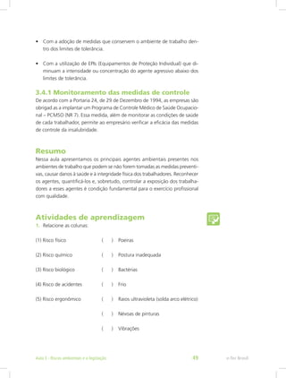 •	 Com a adoção de medidas que conservem o ambiente de trabalho den-
tro dos limites de tolerância.
•	 Com a utilização de EPIs (Equipamentos de Proteção Individual) que di-
minuam a intensidade ou concentração do agente agressivo abaixo dos
limites de tolerância.
3.4.1 Monitoramento das medidas de controle
De acordo com a Portaria 24, de 29 de Dezembro de 1994, as empresas são
obrigad as a implantar um Programa de Controle Médico de Saúde Ocupacio-
nal – PCMSO (NR 7). Essa medida, além de monitorar as condições de saúde
de cada trabalhador, permite ao empresário verificar a eficácia das medidas
de controle da insalubridade.
Resumo
Nessa aula apresentamos os principais agentes ambientais presentes nos
ambientes de trabalho que podem se não forem tomadas as medidas preventi-
vas, causar danos à saúde e à integridade física dos trabalhadores. Reconhecer
os agentes, quantificá-los e, sobretudo, controlar a exposição dos trabalha-
dores a esses agentes é condição fundamental para o exercício profissional
com qualidade.
Atividades de aprendizagem
1.	 Relacione as colunas:
(1) Risco físico			 ( )	 Poeiras
(2) Risco químico		 ( )	 Postura inadequada
(3) Risco biológico		 ( )	 Bactérias
(4) Risco de acidentes		 ( )	 Frio
(5) Risco ergonômico		 ( )	 Raios ultravioleta (solda arco elétrico)
				 ( )	 Névoas de pinturas
				 ( )	 Vibrações
e-Tec BrasilAula 3 - Riscos ambientais e a legislação 49
 