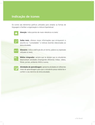 e-Tec Brasil5
Indicação de ícones
Os ícones são elementos gráficos utilizados para ampliar as formas de
linguagem e facilitar a organização e a leitura hipertextual.
Atenção: indica pontos de maior relevância no texto.
Saiba mais: oferece novas informações que enriquecem o
assunto ou “curiosidades” e notícias recentes relacionadas ao
tema estudado.
Glossário: indica a definição de um termo, palavra ou expressão
utilizada no texto.
Mídias integradas: sempre que se desejar que os estudantes
desenvolvam atividades empregando diferentes mídias: vídeos,
filmes, jornais, ambiente AVEA e outras.
Atividades de aprendizagem: apresenta atividades em diferentes
níveis de aprendizagem para que o estudante possa realizá-las e
conferir o seu domínio do tema estudado.
 