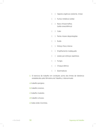 ( )	 Vapores orgânicos (solvente, tintas)
				 ( )	 Fumos metálicos (solda)
				 ( )	 Raios infravermelhos 			
					(solda oxiacetilênica)
				 ( )	 Calor
				 ( )	 Partes móveis desprotegidas
				 ( )	 Ruído
				 ( )	 Esforço físico intenso
				 ( )	 Empilhamento inadequado
				 ( )	 Lesões por esforços repetitivos
				 ( )	 Fungos
				 ( )	 Choque elétrico
				 ( )	 Queimaduras
2.	 O exercício de trabalho em condições acima dos limites de tolerância
estabelecidos pelo Ministério do Trabalho, é denominado
a) trabalho perigoso.
b) trabalho oneroso.
c) trabalho insalubre.
d) trabalho virtuoso.
e) todas estão incorretas.
Segurança do Trabalhoe-Tec Brasil 50
 