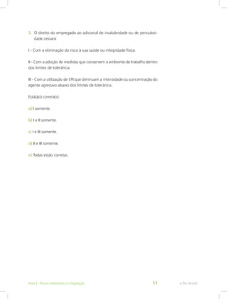3.	 O direito do empregado ao adicional de insalubridade ou de periculosi-
dade cessará:
I - Com a eliminação do risco à sua saúde ou integridade física.
II - Com a adoção de medidas que conservem o ambiente de trabalho dentro
dos limites de tolerância.
III - Com a utilização de EPI que diminuam a intensidade ou concentração do
agente agressivo abaixo dos limites de tolerância.
Está(ão) correta(s):
a) I somente.
b) I e II somente.
c) I e III somente.
d) II e III somente.
e) Todas estão corretas.
e-Tec BrasilAula 3 - Riscos ambientais e a legislação 51
 