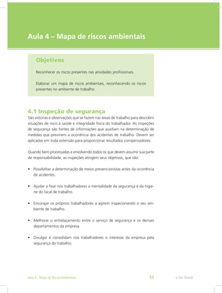 e-Tec Brasil
Aula 4 – Mapa de riscos ambientais
Objetivos
Reconhecer os riscos presentes nas atividades profissionais.
Elaborar um mapa de riscos ambientais, reconhecendo os riscos
presentes no ambiente de trabalho.
4.1 Inspeção de segurança
São vistorias e observações que se fazem nas áreas de trabalho para descobrir
situações de risco à saúde e integridade física do trabalhador. As inspeções
de segurança são fontes de informações que auxiliam na determinação de
medidas que previnem a ocorrência dos acidentes de trabalho. Devem ser
aplicadas em toda extensão para proporcionar resultados compensadores.
Quando bem processadas e envolvendo todos os que devem assumir sua parte
de responsabilidade, as inspeções atingem seus objetivos, que são:
•	 Possibilitar a determinação de meios prevencionistas antes da ocorrência
de acidentes.
•	 Ajudar a fixar nos trabalhadores a mentalidade da segurança e da higie-
ne do local de trabalho.
•	 Encorajar os próprios trabalhadores a agirem inspecionando o seu am-
biente de trabalho.
•	 Melhorar o entrelaçamento entre o serviço de segurança e os demais
departamentos da empresa.
•	 Divulgar e consolidam nos trabalhadores o interesse da empresa pela
segurança do trabalho.
e-Tec BrasilAula 4 - Mapa de Riscos Ambientais 53
 
