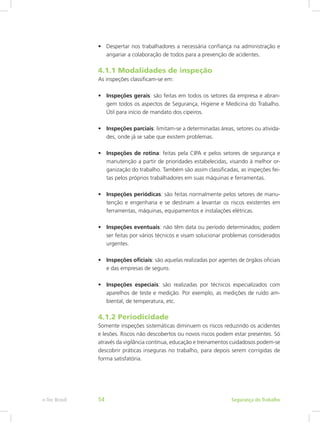 •	 Despertar nos trabalhadores a necessária confiança na administração e
angariar a colaboração de todos para a prevenção de acidentes.
4.1.1 Modalidades de inspeção
As inspeções classificam-se em:
•	 Inspeções gerais: são feitas em todos os setores da empresa e abran-
gem todos os aspectos de Segurança, Higiene e Medicina do Trabalho.
Útil para início de mandato dos cipeiros.
•	 Inspeções parciais: limitam-se a determinadas áreas, setores ou ativida-
des, onde já se sabe que existem problemas.
•	 Inspeções de rotina: feitas pela CIPA e pelos setores de segurança e
manutenção a partir de prioridades estabelecidas, visando à melhor or-
ganização do trabalho. Também são assim classificadas, as inspeções fei-
tas pelos próprios trabalhadores em suas máquinas e ferramentas.
•	 Inspeções periódicas: são feitas normalmente pelos setores de manu-
tenção e engenharia e se destinam a levantar os riscos existentes em
ferramentas, máquinas, equipamentos e instalações elétricas.
•	 Inspeções eventuais: não têm data ou período determinados; podem
ser feitas por vários técnicos e visam solucionar problemas considerados
urgentes.
•	 Inspeções oficiais: são aquelas realizadas por agentes de órgãos oficiais
e das empresas de seguro.
•	 Inspeções especiais: são realizadas por técnicos especializados com
aparelhos de teste e medição. Por exemplo, as medições de ruído am-
biental, de temperatura, etc.
4.1.2 Periodicidade
Somente inspeções sistemáticas diminuem os riscos reduzindo os acidentes
e lesões. Riscos não descobertos ou novos riscos podem estar presentes. Só
através da vigilância contínua, educação e treinamentos cuidadosos podem-se
descobrir práticas inseguras no trabalho, para depois serem corrigidas de
forma satisfatória.
Segurança do Trabalhoe-Tec Brasil 54
 