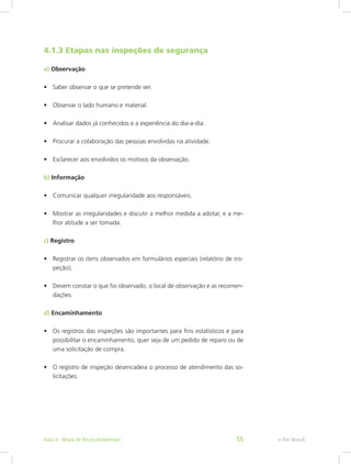 4.1.3 Etapas nas inspeções de segurança
a) Observação
•	 Saber observar o que se pretende ver.
•	 Observar o lado humano e material.
•	 Analisar dados já conhecidos e a experiência do dia-a-dia.
•	 Procurar a colaboração das pessoas envolvidas na atividade.
•	 Esclarecer aos envolvidos os motivos da observação.
b) Informação
•	 Comunicar qualquer irregularidade aos responsáveis.
•	 Mostrar as irregularidades e discutir a melhor medida a adotar, e a me-
lhor atitude a ser tomada.
c) Registro
•	 Registrar os itens observados em formulários especiais (relatório de ins-
peção);
•	 Devem constar o que foi observado, o local de observação e as recomen-
dações.
d) Encaminhamento
•	 Os registros das inspeções são importantes para fins estatísticos e para
possibilitar o encaminhamento, quer seja de um pedido de reparo ou de
uma solicitação de compra.
•	 O registro de inspeção desencadeia o processo de atendimento das so-
licitações.
e-Tec BrasilAula 4 - Mapa de Riscos Ambientais 55
 