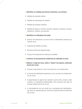 c) Identificar as medidas preventivas existentes e sua eficácia:
•	 Medidas de proteção coletiva.
•	 Medidas de organização do trabalho.
•	 Medidas de proteção individual.
•	 Medidas de higiene e conforto: banheiro, lavatórios, vestiários, armários,
bebedouro, refeitório, área de lazer.
d) Identificar os indicadores de saúde:
•	 Queixas mais frequentes e comuns entre os trabalhadores expostos aos
mesmos riscos.
•	 Acidentes de trabalho ocorridos.
•	 Doenças profissionais diagnosticadas.
•	 Causas mais frequentes de ausências ao trabalho.
e) Conhecer os levantamentos ambientais já realizados no local.
f) Elaborar o mapa de riscos, sobre o “layout” da empresa, indicando	
através de círculo:
•	 O grupo a que pertence o risco, de acordo com a cor padronizada.
•	 O número de trabalhadores expostos ao risco, que deve ser anotado den-
tro do círculo.
•	 A especificação do agente (por exemplo: químico-sílica, hexano, ácido
clorídrico, ou ergonômico-repetitividade, ritmo excessivo) que deve ser
anotada também dentro do círculo.
•	 A intensidade do risco, de acordo com a percepção dos trabalhadores,
que deve ser representada por tamanhos proporcionalmente diferentes
dos círculos.
Segurança do Trabalhoe-Tec Brasil 58
 