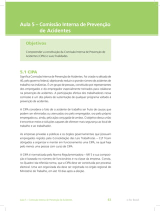 e-Tec Brasil
Aula 5 – Comissão Interna de Prevenção	
de Acidentes
Objetivos
Compreender a constituição da Comissão Interna de Prevenção de
Acidentes (CIPA) e suas finalidades.
5.1 CIPA
Significa Comissão Interna de Prevenção de Acidentes. Foi criada na década de
40, pelo governo federal, objetivando reduzir o grande número de acidentes de
trabalho nas indústrias. É um grupo de pessoas, constituído por representantes
dos empregados e do empregador especialmente treinados para colaborar
na prevenção de acidentes. A participação efetiva dos trabalhadores nessa
comissão é um dos pilares de sustentação de qualquer programa voltado à
prevenção de acidentes.
A CIPA considera o fato de o acidente de trabalho ser fruto de causas que
podem ser eliminadas ou atenuadas ora pelo empregador, ora pelo próprio
empregado ou, ainda, pela ação conjugada de ambos. O objetivo dessa união
é encontrar meios e soluções capazes de oferecer mais segurança ao local de
trabalho e ao trabalhador.
As empresas privadas e públicas e os órgãos governamentais que possuam
empregados regidos pela Consolidação das Leis Trabalhistas – CLT ficam
obrigados a organizar e manter em funcionamento uma CIPA, na qual haja
pelo menos uma pessoa com curso de CIPA.
A CIPA é normatizada pela Norma Regulamentadora – NR 5 e sua composi-
ção é baseada no número de funcionários e na classe da empresa. Consta,
no Quadro I da referida norma, que a CIPA deve ser constituída por processo
eleitoral. Uma vez organizada ela deve ser registrada no órgão regional do
Ministério do Trabalho, em até 10 dias após a eleição.
e-Tec BrasilAula 5 – Comissão Interna de Prevenção de Acidentes 63
 