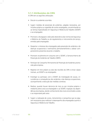 5.1.1 Atribuições da CIPA
A CIPA tem as seguintes atribuições:
•	 Discutir os acidentes ocorridos.
•	 Sugerir medidas de prevenção de acidentes, julgadas necessárias, por
iniciativa própria ou sugestões de outros empregados, encaminhando-as
ao Serviço Especializado em Segurança e Medicina do Trabalho (SESMT)
e ao empregador.
•	 Promover a divulgação e zelar pela observância das normas de Segurança
e Medicina do Trabalho ou de regulamentos e instrumentos de serviço,
emitidos pelo empregador.
•	 Despertar o interesse dos empregados pela prevenção de acidentes e de
doenças ocupacionais e estimulá-los permanentemente a adotar com-
portamento preventivo durante o trabalho.
•	 Promover anualmente em conjunto com o SESMT, a Semana Interna de
Prevenção de Acidentes de Trabalho (SIPAT).
•	 Participar da Campanha Permanente de Prevenção de Acidentes promo-
vida pela empresa.
•	 Registrar em livro próprio as atas das reuniões da CIPA e enviar cópias
mensais, ao SESMT e ao empregador.
•	 Investigar ou participar, com o SESMT, da investigação de causas, cir-
cunstâncias e consequências dos acidentes e das doenças ocupacionais,
acompanhando a execução das medidas corretivas.
•	 Realizar, quando houver denúncia de risco ou por iniciativa própria e
mediante prévio aviso ao empregador e ao SESMT, inspeção nas depen-
dências da empresa, dando conhecimento dos riscos encontrados a estes
e ao responsável pelo setor.
•	 Sugerir a realização de cursos, treinamentos e campanhas que se julga-
rem necessários para melhorar o desempenho dos empregados quanto à
Segurança e Medicina do Trabalho.
Segurança do Trabalhoe-Tec Brasil 64
 