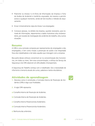 •	 Preencher os Anexos I e II (Ficha de Informações da Empresa e Ficha
de Análise de Acidente) e mantê-los arquivados, de maneira a permitir
acesso a qualquer momento, sendo de livre escolha o método de arqui-
vamento.
•	 Enviar trimestralmente cópia do Anexo I ao empregador.
•	 Convocar pessoas, no âmbito da empresa, quando necessário, para to-
mada de informações, depoimentos e dados ilustrativos e/ou esclarece-
dores, por ocasião da investigação dos acidentes do trabalho, e/ou outras
situações.
Resumo
A CIPA é uma comissão composta por representantes do empregador e dos
empregados, e tem como missão a prevenção da saúde e da integridade
física dos trabalhadores e de todos aqueles que interagem com a empresa.
Boa parte desses esforços concentram-se na conscientização dos funcioná-
rios, em todos os níveis. Sem essa conscientização, o esforço do Serviço de
Segurança e da CIPA esbarram em dificuldades intransponíveis.
A Segurança do Trabalho começa com o trabalhador. Daí a necessidade de
informá-lo e treiná-lo através de cursos, palestras e textos elucidativos.
Atividades de aprendizagem
1.	 Descreva como é constituída a Comissão Interna de Prevenção de Aci-
dentes (CIPA) e diga suas finalidades.
2.	 A sigla CIPA representa:
a) Conselho Interno de Prevenção de Acidentes.
b) Comissão Interna de Prevenção de Acidentes.
c) Conselho Interno Prevencionista Acidentário.
d) Comissão Interna Prevencionista Acidentária.
e) Nenhuma das anteriores.
e-Tec BrasilAula 5 – Comissão Interna de Prevenção de Acidentes 65
 