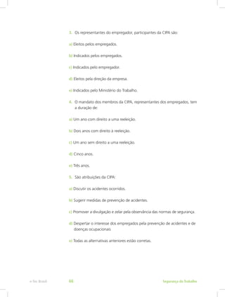 3.	 Os representantes do empregador, participantes da CIPA são:
a) Eleitos pelos empregados.
b) Indicados pelos empregados.
c) Indicados pelo empregador.
d) Eleitos pela direção da empresa.
e) Indicados pelo Ministério do Trabalho.
4.	 O mandato dos membros da CIPA, representantes dos empregados, tem
a duração de:
a) Um ano com direito a uma reeleição.
b) Dois anos com direito à reeleição.
c) Um ano sem direito a uma reeleição.
d) Cinco anos.
e) Três anos.
5.	 São atribuições da CIPA:
a) Discutir os acidentes ocorridos.
b) Sugerir medidas de prevenção de acidentes.
c) Promover a divulgação e zelar pela observância das normas de segurança.
d) Despertar o interesse dos empregados pela prevenção de acidentes e de 	
 doenças ocupacionais
e) Todas as alternativas anteriores estão corretas.
Segurança do Trabalhoe-Tec Brasil 66
 