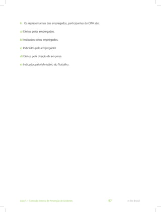 6.	 Os representantes dos empregados, participantes da CIPA são:
a) Eleitos pelos empregados.
b) Indicados pelos empregados.
c) Indicados pelo empregador.
d) Eleitos pela direção da empresa.
e) Indicados pelo Ministério do Trabalho.
e-Tec BrasilAula 5 – Comissão Interna de Prevenção de Acidentes 67
 