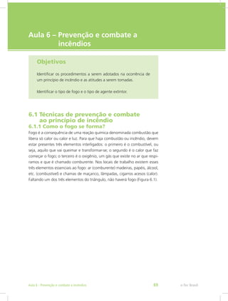e-Tec Brasil
Aula 6 – Prevenção e combate a
	  incêndios
Objetivos
Identificar os procedimentos a serem adotados na ocorrência de
um princípio de incêndio e as atitudes a serem tomadas.
Identificar o tipo de fogo e o tipo de agente extintor.
6.1 Técnicas de prevenção e combate		
ao princípio de incêndio
6.1.1 Como o fogo se forma?
Fogo é a consequência de uma reação química denominada combustão que
libera só calor ou calor e luz. Para que haja combustão ou incêndio, devem
estar presentes três elementos interligados: o primeiro é o combustível, ou
seja, aquilo que vai queimar e transformar-se; o segundo é o calor que faz
começar o fogo; o terceiro é o oxigênio, um gás que existe no ar que respi-
ramos e que é chamado comburente. Nos locais de trabalho existem esses
três elementos essenciais ao fogo: ar (comburente) madeiras, papéis, álcool,
etc. (combustível) e chamas de maçarico, lâmpadas, cigarros acesos (calor).
Faltando um dos três elementos do triângulo, não haverá fogo (Figura 6.1).
e-Tec BrasilAula 6 - Prevenção e combate a incêndios 69
 