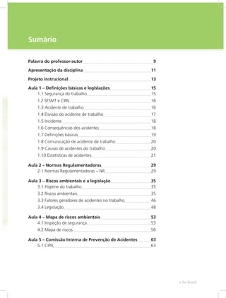e-Tec Brasil7
Sumário
Palavra do professor-autor	 9
Apresentação da disciplina	 11
Projeto instrucional	 13
Aula 1 – Definições básicas e legislações	 15
1.1 Segurança do trabalho	 15
1.2 SESMT e CIPA	 16
1.3 Acidente de trabalho	 16
1.4 Divisão do acidente de trabalho	 17
1.5 Incidente	 18
1.6 Consequências dos acidentes	 18
1.7 Definições básicas	 19
1.8 Comunicação de acidente de trabalho	 20
1.9 Causas de acidentes do trabalho	 20
1.10 Estatísticas de acidentes	 21
Aula 2 – Normas Regulamentadoras	 29
2.1 Normas Regulamentadoras – NR	 29
Aula 3 – Riscos ambientais e a legislação	 35
3.1 Higiene do trabalho	 35
3.2 Riscos ambientais	 35
3.3 Fatores geradores de acidentes no trabalho	 46
3.4 Legislação	 48
Aula 4 – Mapa de riscos ambientais	 53
4.1 Inspeção de segurança	 53
4.2 Mapa de riscos	 56
Aula 5 – Comissão Interna de Prevenção de Acidentes	 63
5.1 CIPA	 63
 