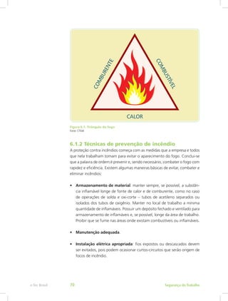 Figura 6.1: Triângulo do fogo
Fonte: CTISM
6.1.2 Técnicas de prevenção de incêndio
A proteção contra incêndios começa com as medidas que a empresa e todos
que nela trabalham tomam para evitar o aparecimento do fogo. Conclui-se
que a palavra de ordem é prevenir e, sendo necessário, combater o fogo com
rapidez e eficiência. Existem algumas maneiras básicas de evitar, combater e
eliminar incêndios:
•	 Armazenamento de material: manter sempre, se possível, a substân-
cia inflamável longe de fonte de calor e de comburente, como no caso
de operações de solda e oxi-corte – tubos de acetileno separados ou
isolados dos tubos de oxigênio. Manter no local de trabalho a mínima
quantidade de inflamáveis. Possuir um depósito fechado e ventilado para
armazenamento de inflamáveis e, se possível, longe da área de trabalho.
Proibir que se fume nas áreas onde existam combustíveis ou inflamáveis.
•	 Manutenção adequada.
•	 Instalação elétrica apropriada: fios expostos ou descascados devem
ser evitados, pois podem ocasionar curtos-circuitos que serão origem de
focos de incêndio.
Segurança do Trabalhoe-Tec Brasil 70
 