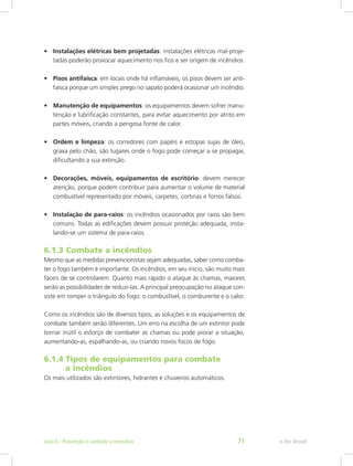 •	 Instalações elétricas bem projetadas: instalações elétricas mal-proje-
tadas poderão provocar aquecimento nos fios e ser origem de incêndios.
•	 Pisos antifaísca: em locais onde há inflamáveis, os pisos devem ser anti-
faísca porque um simples prego no sapato poderá ocasionar um incêndio.
•	 Manutenção de equipamentos: os equipamentos devem sofrer manu-
tenção e lubrificação constantes, para evitar aquecimento por atrito em
partes móveis, criando a perigosa fonte de calor.
•	 Ordem e limpeza: os corredores com papéis e estopas sujas de óleo,
graxa pelo chão, são lugares onde o fogo pode começar a se propagar,
dificultando a sua extinção.
•	 Decorações, móveis, equipamentos de escritório: devem merecer
atenção, porque podem contribuir para aumentar o volume de material
combustível representado por móveis, carpetes, cortinas e forros falsos.
•	 Instalação de para-raios: os incêndios ocasionados por raios são bem
comuns. Todas as edificações devem possuir proteção adequada, insta-
lando-se um sistema de para-raios.
6.1.3 Combate a incêndios
Mesmo que as medidas prevencionistas sejam adequadas, saber como comba-
ter o fogo também é importante. Os incêndios, em seu início, são muito mais
fáceis de se controlarem. Quanto mais rápido o ataque às chamas, maiores
serão as possibilidades de reduzi-las. A principal preocupação no ataque con-
siste em romper o triângulo do fogo: o combustível, o comburente e o calor.
Como os incêndios são de diversos tipos, as soluções e os equipamentos de
combate também serão diferentes. Um erro na escolha de um extintor pode
tornar inútil o esforço de combater as chamas ou pode piorar a situação,
aumentando-as, espalhando-as, ou criando novos focos de fogo.
6.1.4 Tipos de equipamentos para combate		
	 a incêndios
Os mais utilizados são extintores, hidrantes e chuveiros automáticos.
e-Tec BrasilAula 6 - Prevenção e combate a incêndios 71
 