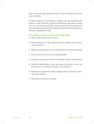 Para a extinção do fogo, podemos utilizar o sistema hidráulico ou os extin-
tores de incêndio.
O sistema hidráulico é constituído por hidrantes, que são dispositivos exis-
tentes em redes hidráulicas, facilmente identificáveis pela porta vermelha
com visor e chuveiros automáticos, que são sistemas de encanamento de
água acionados automaticamente, quando ocorre elevação da temperatura,
evitando a propagação do fogo.
6.1.8 Dicas de prevenção de incêndios
•	 Não use cestos de lixo como cinzeiros.
•	 Não jogue pontas de cigarro pela janela, nem as deixe sobre armários,
mesas, prateleiras.
•	 Respeite as proibições de fumar e acender fósforos em locais sinalizados.
•	 Evite o acúmulo de lixo em locais não apropriados.
•	 Coloque os materiais de limpeza em recipientes próprios e identificados.
•	 Mantenha desobstruídas as áreas de escape e não deixe, mesmo que
provisoriamente, materiais nas escadas e nos corredores.
•	 Não deixe os equipamentos elétricos ligados após sua utilização. Desco-
necte-os da tomada.
•	 Não cubra fios elétricos com tapete.
Segurança do Trabalhoe-Tec Brasil 76
 