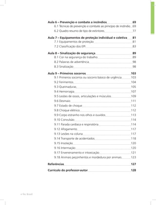 Mecânica dos Fluídose-Tec Brasil 8
Aula 6 – Prevenção e combate a incêndios	 69
6.1 Técnicas de prevenção e combate ao princípio de incêndio	 69
6.2 Quadro resumo de tipo de extintores	 77
Aula 7 – Equipamentos de proteção individual e coletiva	 81
7.1 Equipamentos de proteção	 81
7.2 Classificação dos EPI 	 83
Aula 8 – Sinalização de segurança	 89
8.1 Cor na segurança do trabalho	 89
8.2 Palavras de advertência	 98
8.3 Sinalização	 98
Aula 9 – Primeiros socorros	 103
9.1 Primeiros socorros ou socorro básico de urgência	 103
9.2 Ferimentos	 104
9.3 Queimaduras	 105
9.4 Hemorragia	 107
9.5 Lesões de ossos, articulações e músculos	 109
9.6 Desmaio	 111
9.7 Estado de choque	 112
9.8 Choque elétrico	 112
9.9 Corpo estranho nos olhos e ouvidos	 113
9.10 Convulsão	 114
9.11 Parada cardíaca e respiratória	 114
9.12 Afogamento	 117
9.13 Lesões na coluna	 117
9.14 Transporte de acidentados	 118
9.15 Insolação	 120
9.16 Intermação	 120
9.17 Envenenamento e intoxicação	 121
9.18 Animais peçonhentos e mordedura por animais	 123
Referências	 127
Currículo do professor-autor	 128
 