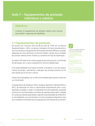 e-Tec Brasil
Aula 7 – Equipamentos de proteção	
 individual e coletiva
Objetivos
Conhecer os equipamentos de proteção coletiva como recursos
que ampliam a segurança do trabalhador.
7.1 Equipamentos de proteção
De acordo com a Portaria 3214 de 08 de julho de 1978, em sua Norma
Regulamentadora – NR 6, a empresa é obrigada a fornecer gratuitamente a
seus funcionários os Equipamentos de Proteção Individual (EPI) para proteção
adequada aos riscos existentes no local de trabalho, sempre que as medidas
de controle coletivas forem inviáveis ou estiverem em fase de implantação.
Ao adquirir EPI, deve-se ter a preocupação de que eles possuam o Certificado
de Aprovação, sem o qual o equipamento não terá validade legal.
É de responsabilidade da empresa controlar e disciplinar o uso dos equipa-
mentos fornecidos, cabendo-lhe a aplicação das punições previstas em lei
para aquele que se recusar a usá-los.
É dever dos empregados usar os EPIs recomendados pela empresa e zelar por
sua conservação.
O equipamento de proteção é todo e qualquer dispositivo individual (EPI) ou
(EPC), de fabricação em série ou desenvolvido especialmente para o caso,
destinado a proteger a saúde e a integridade física do trabalhador, projetado
conforme os riscos levantados e os tempos de exposição observados, instalado
em campo por pessoal especializado, segundo as peculiaridades do ambiente e/
ou do trabalhador, que será treinado no correto emprego do dispositivo e terá
seus resultados monitorados para averiguação da manutenção de sua eficácia.
Confira os seguintes endereços
para maiores informações:
http://pt.wikipedia.org/
wiki/equipamento_de_
prote%c3%a7%c3%a3o_
individual
http://pt.wikipedia.org/
wiki/equipamento_de_
prote%c3%a7%c3%a3o_
coletiva
http://www.abcp.org.br/
banner_habitacao/banner_
auto_construcao/pdf/metodol_
exec%20_kit_resposta.pdf
e-Tec BrasilAula 7 - Equipamentos de proteção individual e coletiva 81
 