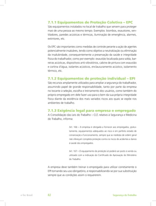 7.1.1 Equipamentos de Proteção Coletiva – EPC
São equipamentos instalados no local de trabalho que servem para proteger
mais de uma pessoa ao mesmo tempo. Exemplos: biombos, exaustores, ven-
tiladores, paredes acústicas e térmicas, iluminação de emergência, alarmes,
extintores, etc.
Os EPC são importantes como medidas de controle perante a ação de agentes
potencialmente insalubres, tendo como objetivo a neutralização ou eliminação
da insalubridade, consequentemente a preservação da saúde e integridade
física do trabalhador, como por exemplo: exaustão localizada para solda, bar-
reiras acústicas, dispositivos anti-vibratórios, cabine de pintura com exaustão
e cortina d’água, isolantes acústicos, enclausuramento acústico, isolamento
térmico, etc.
7.1.2 Equipamentos de proteção individual – EPI
São recursos amplamente utilizados para ampliar a segurança do trabalhador,
assumindo papel de grande responsabilidade, tanto por parte da empresa
no tocante à seleção, escolha e treinamento dos usuários, como também do
próprio empregado em dele fazer uso para o bem da sua própria integridade
física diante da existência dos mais variados riscos aos quais se expõe nos
ambientes de trabalho.
7.1.3 Exigência legal para empresa e empregado
A Consolidação das Leis do Trabalho – CLT, relativo à Segurança e Medicina
do Trabalho, informa:
Art. 166 – A empresa é obrigada a fornecer aos empregados, gratui-
tamente, equipamentos adequados ao risco e em perfeito estado de
conservação e funcionamento, sempre que as medidas de ordem geral
não ofereçam completa proteção contra os riscos de acidentes e danos
à saúde dos empregados.
Art. 167 – O equipamento de proteção só poderá ser posto à venda ou
utilizado com a indicação do Certificado de Aprovação do Ministério
do Trabalho.
A empresa deve também treinar o empregado para utilizar corretamente o
EPI tornando seu uso obrigatório, e responsabilizando-se por sua substituição
sempre que as condições assim o requererem.
Segurança do Trabalhoe-Tec Brasil 82
 