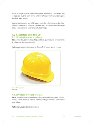De um modo geral, os EPI devem ser limpos e desinfetados cada vez em que
há troca de usuário, bem como, também oferecer-lhe lugar próprio para
guardá-lo após seu uso.
Recomenda-se manter um fichário para controlar o fornecimento dos Equi-
pamentos de Proteção Individual, de modo que cada equipamento entregue
receba a assinatura do usuário na data da entrega.
7.2 Classificação dos EPI
7.2.1 Proteção para a cabeça
Riscos: impactos, penetrações, choque elétrico, queimaduras, arrancamento
de cabelos ou do couro cabeludo.
Protetores: capacete de segurança (Figura 7.1), bonés, gorros e redes.
Figura 7.1: Capacete
Fonte: CTISM
7.2.2 Proteção visual e facial
Riscos: impacto de partículas sólidas ou líquidas, irritação por gases, vapores,
poeiras, fumos, fumaças, névoas, neblinas, radiação luminosa com intensa
queimadura.
Protetores visuais: óculos (Figura 7.2)
e-Tec BrasilAula 7 - Equipamentos de proteção individual e coletiva 83
 