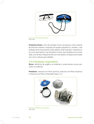 Figura 7.2: Óculos de proteção
Fonte: CTISM
Protetores faciais: visam dar proteção à face e ao pescoço, contra impacto
de partículas volantes e respingos de líquidos prejudiciais e, também, a dar
proteção contra ofuscamento e calor radiante, onde necessário. Classificam-se
em cinco tipos básicos: visor de plástico incolor, visor de plástico com tonali-
dade, visor de tela, anteparo de tela com visor plástico, anteparo aluminizado
com visor e máscara para soldador.
7.2.3 Proteção respiratória
Riscos: deficiência de oxigênio no ambiente e contaminantes nocivos pre-
sentes no ambiente.
Protetores: máscaras com filtros químicos, máscaras com filtros mecânicos
e máscaras com filtros combinados (Figura 7.3).
Figura 7.3: Máscaras semifaciais
Fonte: CTISM
Segurança do Trabalhoe-Tec Brasil 84
 