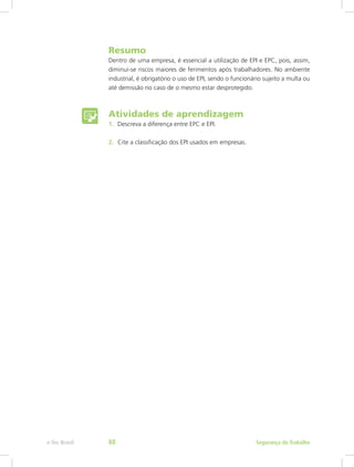 Resumo
Dentro de uma empresa, é essencial a utilização de EPI e EPC, pois, assim,
diminui-se riscos maiores de ferimentos após trabalhadores. No ambiente
industrial, é obrigatório o uso de EPI, sendo o funcionário sujeito a multa ou
até demissão no caso de o mesmo estar desprotegido.
Atividades de aprendizagem
1.	 Descreva a diferença entre EPC e EPI.
2.	 Cite a classificação dos EPI usados em empresas.
Segurança do Trabalhoe-Tec Brasil 88
 
