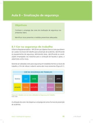 e-Tec Brasil
Aula 8 – Sinalização de segurança
Objetivos
Conhecer o emprego das cores de sinalização de segurança nos
ambientes fabris.
Identificar riscos presentes e medidas preventivas adequadas.
8.1 Cor na segurança do trabalho
A Norma Regulamentadora – NR 26 tem por objetivo fixar as cores que devem
ser usadas nos locais de trabalho para prevenção de acidentes, identificando
os equipamentos de segurança, delimitando áreas, identificando as canali-
zações empregadas nas indústrias para a condução de líquidos e gases, e
advertindo contra riscos.
Deverão ser adotadas cores para segurança em estabelecimentos ou locais de
trabalho, a fim de indicar e advertir acerca dos riscos existentes (Figura 8.1).
Figura 8.1: Quadro com as cores utilizadas na Segurança do Trabalho
Fonte: CTISM
A utilização de cores não dispensa o emprego de outras formas de prevenção
de acidentes.
e-Tec BrasilAula 8 - Sinalização de segurança 89
 