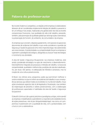 e-Tec Brasil9
Palavra do professor-autor
No mundo moderno e competitivo, as relações entre empresas e colaboradores
deixaram de ser consideradas simplesmente relações de trabalho e passaram a
ter um enfoque mais amplo, implicando uma gestão total. Isto não só envolve
compromissos financeiros, mas qualidade de vida e de trabalho, passando,
também, pela promoção da qualidade global que abrange ações sistemáticas
na preservação do homem, do ambiente, da comunidade e da empresa.
As empresas que convivem, despreocupadamente, com passivos ocupacionais
decorrentes de acidentes de trabalho e que ainda consideram a questão da
Segurança e Saúde Ocupacional como mero imperativo legal, não sobreviverão
aos novos tempos. A produtividade e a competitividade forçam as empresas a
superarem o paradigma tecnológico, obrigando-as a buscar novas tecnologias
e incremento nas atividades.
A área de Saúde e Segurança Ocupacional, nas empresas modernas, está
sendo considerada estratégica na ação de crescimento e desenvolvimento.
Está totalmente integrada aos processos e métodos de trabalho, na busca da
competitividade, qualidade e melhoria das condições de vida dos trabalhado-
res, por atuar, não apenas, na adequação de métodos e processos, mas na
criação de uma cultura prevencionista.
O Brasil, nos últimos anos, programou ações que permitiram melhorar o
cenário estatístico no que se refere aos acidentes do trabalho e suas consequ-
ências danosas que afetam todos os envolvidos no mundo do trabalho. Essas
ações envolveram aspectos não só de legislação e fiscalização, mas também
da implantação de preceitos e valores prevencionistas, com a colaboração
de profissionais capacitados e habilitados da área de Saúde e Segurança
Ocupacional.
O desafio continua o de superar preceitos e paradigmas antigos, estimulando
as empresas e trabalhadores a perceberem a importância do estabelecimento
de ações preventivas, não só por obrigatoriedade legal, mas como um com-
promisso insubstituível com a qualidade de vida, com a produtividade, com
o lucro e com a sobrevivência.
 
