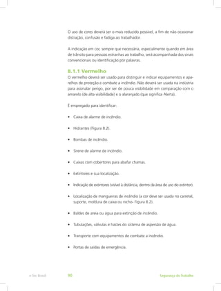 O uso de cores deverá ser o mais reduzido possível, a fim de não ocasionar
distração, confusão e fadiga ao trabalhador.
A indicação em cor, sempre que necessária, especialmente quando em área
de trânsito para pessoas estranhas ao trabalho, será acompanhada dos sinais
convencionais ou identificação por palavras.
8.1.1 Vermelho
O vermelho deverá ser usado para distinguir e indicar equipamentos e apa-
relhos de proteção e combate a incêndio. Não deverá ser usada na indústria
para assinalar perigo, por ser de pouca visibilidade em comparação com o
amarelo (de alta visibilidade) e o alaranjado (que significa Alerta).
É empregado para identificar:
•	 Caixa de alarme de incêndio.
•	 Hidrantes (Figura 8.2).
•	 Bombas de incêndio.
•	 Sirene de alarme de incêndio.
•	 Caixas com cobertores para abafar chamas.
•	 Extintores e sua localização.
•	 Indicação de extintores (visível à distância, dentro da área de uso do extintor).
•	 Localização de mangueiras de incêndio (a cor deve ser usada no carretel,
suporte, moldura de caixa ou nicho- Figura 8.2).
•	 Baldes de areia ou água para extinção de incêndio.
•	 Tubulações, válvulas e hastes do sistema de aspersão de água.
•	 Transporte com equipamentos de combate a incêndio.
•	 Portas de saídas de emergência.
Segurança do Trabalhoe-Tec Brasil 90
 