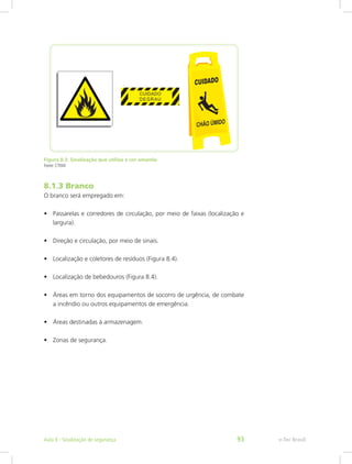 Figura 8.3: Sinalização que utiliza a cor amarela
Fonte: CTISM
8.1.3 Branco
O branco será empregado em:
•	 Passarelas e corredores de circulação, por meio de faixas (localização e
largura).
•	 Direção e circulação, por meio de sinais.
•	 Localização e coletores de resíduos (Figura 8.4).
•	 Localização de bebedouros (Figura 8.4).
•	 Áreas em torno dos equipamentos de socorro de urgência, de combate
a incêndio ou outros equipamentos de emergência.
•	 Áreas destinadas à armazenagem.
•	 Zonas de segurança.
e-Tec BrasilAula 8 - Sinalização de segurança 93
 