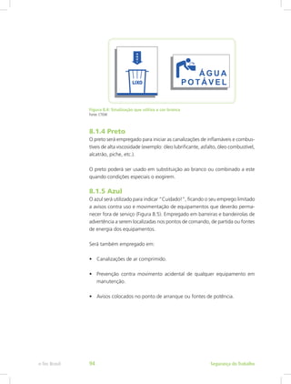 Figura 8.4: Sinalização que utiliza a cor branca
Fonte: CTISM
8.1.4 Preto
O preto será empregado para iniciar as canalizações de inflamáveis e combus-
tíveis de alta viscosidade (exemplo: óleo lubrificante, asfalto, óleo combustível,
alcatrão, piche, etc.).
O preto poderá ser usado em substituição ao branco ou combinado a este
quando condições especiais o exigirem.
8.1.5 Azul
O azul será utilizado para indicar “Cuidado!”, ficando o seu emprego limitado
a avisos contra uso e movimentação de equipamentos que deverão perma-
necer fora de serviço (Figura 8.5). Empregado em barreiras e bandeirolas de
advertência a serem localizadas nos pontos de comando, de partida ou fontes
de energia dos equipamentos.
Será também empregado em:
•	 Canalizações de ar comprimido.
•	 Prevenção contra movimento acidental de qualquer equipamento em
manutenção.
•	 Avisos colocados no ponto de arranque ou fontes de potência.
Segurança do Trabalhoe-Tec Brasil 94
 
