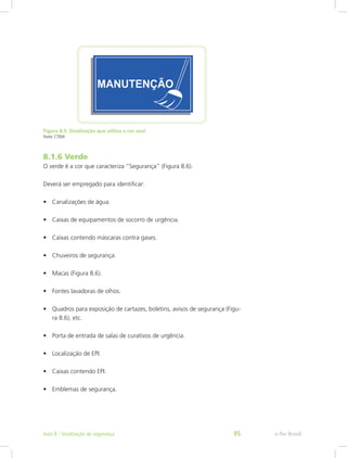 Figura 8.5: Sinalização que utiliza a cor azul
Fonte: CTISM
8.1.6 Verde
O verde é a cor que caracteriza “Segurança” (Figura 8.6).
Deverá ser empregado para identificar:
•	 Canalizações de água.
•	 Caixas de equipamentos de socorro de urgência.
•	 Caixas contendo máscaras contra gases.
•	 Chuveiros de segurança.
•	 Macas (Figura 8.6).
•	 Fontes lavadoras de olhos.
•	 Quadros para exposição de cartazes, boletins, avisos de segurança (Figu-
ra 8.6), etc.
•	 Porta de entrada de salas de curativos de urgência.
•	 Localização de EPI.
•	 Caixas contendo EPI.
•	 Emblemas de segurança.
e-Tec BrasilAula 8 - Sinalização de segurança 95
 