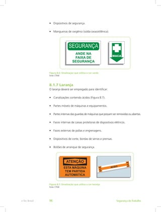 •	 Dispositivos de segurança.
•	 Mangueiras de oxigênio (solda oxiacetilênica).
Figura 8.6: Sinalização que utiliza a cor verde
Fonte: CTISM
8.1.7 Laranja
O laranja deverá ser empregado para identificar:
•	 Canalizações contendo ácidos (Figura 8.7).
•	 Partes móveis de máquinas e equipamentos.
•	 Partes internas das guardas de máquinas que possam ser removidas ou abertas.
•	 Faces internas de caixas protetoras de dispositivos elétricos.
•	 Faces externas de polias e engrenagens.
•	 Dispositivos de corte, bordas de serras e prensas.
•	 Botões de arranque de segurança.
Figura 8.7: Sinalização que utiliza a cor laranja
Fonte: CTISM
Segurança do Trabalhoe-Tec Brasil 96
 