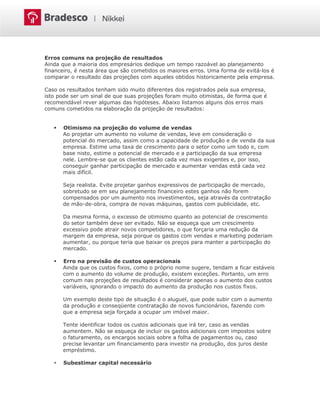 Erros comuns na projeção de resultados
Ainda que a maioria dos empresários dedique um tempo razoável ao planejamento
financeiro, é nesta área que são cometidos os maiores erros. Uma forma de evitá-los é
comparar o resultado das projeções com aqueles obtidos historicamente pela empresa.
Caso os resultados tenham sido muito diferentes dos registrados pela sua empresa,
isto pode ser um sinal de que suas projeções foram muito otimistas, de forma que é
recomendável rever algumas das hipóteses. Abaixo listamos alguns dos erros mais
comuns cometidos na elaboração da projeção de resultados:
 Otimismo na projeção do volume de vendas
Ao projetar um aumento no volume de vendas, leve em consideração o
potencial do mercado, assim como a capacidade de produção e de venda da sua
empresa. Estime uma taxa de crescimento para o setor como um todo e, com
base nisto, estime o potencial de mercado e a participação da sua empresa
nele. Lembre-se que os clientes estão cada vez mais exigentes e, por isso,
conseguir ganhar participação de mercado e aumentar vendas está cada vez
mais difícil.
Seja realista. Evite projetar ganhos expressivos de participação de mercado,
sobretudo se em seu planejamento financeiro estes ganhos não forem
compensados por um aumento nos investimentos, seja através da contratação
de mão-de-obra, compra de novas máquinas, gastos com publicidade, etc.
Da mesma forma, o excesso de otimismo quanto ao potencial de crescimento
do setor também deve ser evitado. Não se esqueça que um crescimento
excessivo pode atrair novos competidores, o que forçaria uma redução da
margem da empresa, seja porque os gastos com vendas e marketing poderiam
aumentar, ou porque teria que baixar os preços para manter a participação do
mercado.
 Erro na previsão de custos operacionais
Ainda que os custos fixos, como o próprio nome sugere, tendam a ficar estáveis
com o aumento do volume de produção, existem exceções. Portanto, um erro
comum nas projeções de resultados é considerar apenas o aumento dos custos
variáveis, ignorando o impacto do aumento da produção nos custos fixos.
Um exemplo deste tipo de situação é o aluguel, que pode subir com o aumento
da produção e conseqüente contratação de novos funcionários, fazendo com
que a empresa seja forçada a ocupar um imóvel maior.
Tente identificar todos os custos adicionais que irá ter, caso as vendas
aumentem. Não se esqueça de incluir os gastos adicionais com impostos sobre
o faturamento, os encargos sociais sobre a folha de pagamentos ou, caso
precise levantar um financiamento para investir na produção, dos juros deste
empréstimo.
 Subestimar capital necessário
 