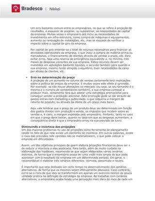 Um erro bastante comum entre os empresários, no que se refere à projeção de
resultados, é esquecer de projetar, ou subestimar, as necessidades de capital
da empresa. Muitas vezes o empresário até inclui as necessidades de
investimento em infra-estrutura, como compra de máquinas e equipamentos,
aumento ou renovação de instalações, etc, mas se esquece de verificar o
impacto sobre o capital de giro da empresa.
Por capital de giro entende-se o total de recursos necessários para financiar as
atividades operacionais da empresa, o que inclui a compra de matéria-prima ou
mercadorias, o financiamento de clientes através de vendas a prazo, etc. Para
evitar erros, faça uma reserva de emergência equivalente a, no mínimo, três
meses de despesas correntes da sua empresa. Estes recursos devem ser
investidos em aplicações bastante líquidas, e servirão também para quando a
sua empresa, mesmo tendo atingido o equilíbrio, tiver necessidades de caixa
por atraso de clientes, etc.
 Erro na determinação do preço
A projeção de um aumento no volume de vendas certamente terá implicações
sobre a política de preços da empresa. E muitas vezes este efeito é ignorado.
Por exemplo: se não houve alterações no mercado (ou seja, se seu tamanho é o
mesmo e o número de competidores também), e sua empresa começar a
produzir mais, certamente terá que adotar uma estratégia promocional para
conseguir vender a produção adicional. Esta promoção pode se dar através de
gastos extras com marketing e publicidade, o que reduziria a margem de
retorno do produto, ou através da oferta de um preço mais baixo.
Aqui vale lembrar que o preço de um produto deve ser determinado em função
dos gastos diretos com produção e venda, os impostos que incidem sobre as
vendas e, é claro, a margem esperada pelo empresário. Portanto, tanto no caso
em que o preço deve baixar, quanto no caso em que as despesas aumentam, a
conseqüência direta é que o empresário errou na sua previsão de lucro.
Diminuindo a incerteza das projeções
Um dos maiores problemas no uso de projeções como ferramenta de planejamento
reside no fato de que nele existe um elemento de incerteza. Em outras palavras, existe
o risco das previsões nele contidas não se materializarem, o que pode colocar a
empresa em dificuldades.
Assim, um dos objetivos principais de quem elabora projeções financeiras deve ser o
de reduzir a incerteza a elas associada. Para tanto, além de muito cuidado na
elaboração das hipóteses, recomenda-se que sejam elaborados vários cenários
distintos, de forma que o empresário possa ter uma visão mais ampla do que pode
acontecer com o resultado da empresa em um determinado período. Em geral, o
recomendável é elaborar três cenários diferentes: otimista, pessimista e neutro.
É importante que seja dedicado um certo tempo no desenvolvimento dos cenários
alternativos, de forma que os mesmos sejam efetivamente possíveis. Caso contrário,
corre-se o risco de que eles se transformem em apenas um exercício teórico de pouca
utilidade prática na definição da estratégia da empresa. Ao trabalhar com cenários
alternativos, o empresário acaba tendo uma percepção mais clara do risco de cada um
 