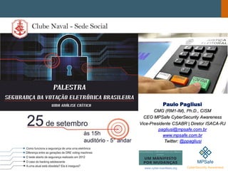 Paulo Pagliusi
CMG (RM1-IM), Ph.D., CISM
CEO MPSafe CyberSecurity Awareness
Vice-Presidente CSABR | Diretor ISACA-RJ
pagliusi@mpsafe.com.br
www.mpsafe.com.br
Twitter: @ppagliusi
www.cyber-manifesto.org
 