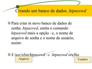 Criando um banco de dados  .htpasswd Para criar m novo banco de dados de senha  .htpasswd , emita o comando  htpasswd  mais a opção –c, o nome de arquivo de senha e o nome de usuário, assim: $ /usr/sbin/htpasswd –c .htpasswd orelha Arquivo Usuário 