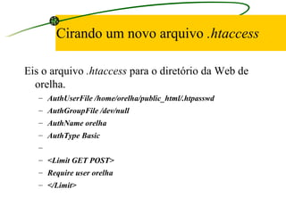 Cirando um novo arquivo  .htaccess Eis o arquivo  .htaccess  para o diretório da Web de orelha. AuthUserFile /home/orelha/public_html/.htpasswd AuthGroupFile /dev/null AuthName orelha AuthType Basic   <Limit GET POST> Require user orelha </Limit> 