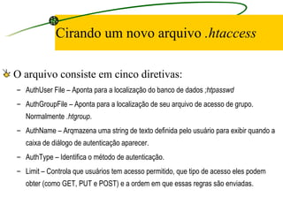 Cirando um novo arquivo  .htaccess O arquivo consiste em cinco diretivas: AuthUser File – Aponta para a localização do banco de dados  ;htpasswd   AuthGroupFile – Aponta para a localização de seu arquivo de acesso de grupo. Normalmente  .htgroup .  AuthName – Arqmazena uma string de texto definida pelo usuário para exibir quando a caixa de diálogo de autenticação aparecer.  AuthType – Identifica o método de autenticação.  Limit – Controla que usuários tem acesso permitido, que tipo de acesso eles podem obter (como GET, PUT e POST) e a ordem em que essas regras são enviadas.  