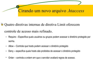 Cirando um novo arquivo  .htaccess Quatro diretivas internas de diretiva Limit oferecem controle de acesso mais refinado . Require – Especifica quais usuários ou grupos podem acessar o diretório protegido por senha.  Allow – Controla que hosts podem acessar o diretório protegido  Deny – especifica quais hosts são proibidos de acessar o diretório protegido  Order – controla a ordem em que o servidor avaliará regras de acesso.   