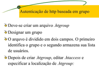 Autenticação de http baseada em grupo Deve-se criar um arquivo  .htgroup Designar um grupo O arquvo é dividido em dois campos. O primeiro identifica o grupo e o segundo armazena sua lista de usuários.  Depois de criar  .htgroup , editar  .htaccess  e especificar a localização de  .htgroup: 