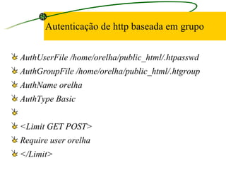 Autenticação de http baseada em grupo AuthUserFile /home/orelha/public_html/.htpasswd AuthGroupFile /home/orelha/public_html/.htgroup AuthName orelha AuthType Basic   <Limit GET POST> Require user orelha </Limit> 
