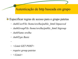 Autenticação de http baseada em grupo Especificar regras de acesso para o grupo patetas AuthUserFile /home/orelha/public_html/.htpasswd AuthGroupFile /home/orelha/public_html/.htgroup AuthName orelha AuthType Basic   <Limit GET POST> require group patetas </Limit> 